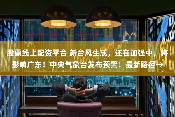 股票线上配资平台 新台风生成，还在加强中，将影响广东！中央气象台发布预警！最新路径→