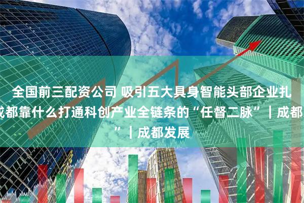 全国前三配资公司 吸引五大具身智能头部企业扎堆 成都靠什么打通科创产业全链条的“任督二脉”｜成都发展