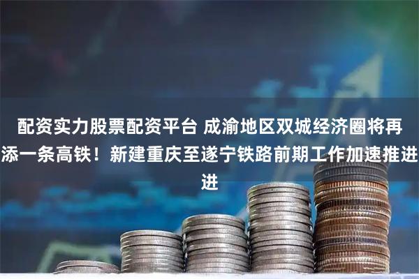 配资实力股票配资平台 成渝地区双城经济圈将再添一条高铁！新建重庆至遂宁铁路前期工作加速推进